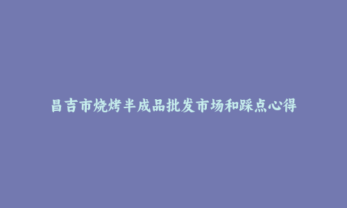 昌吉市烧烤半成品批发市场和踩点心得