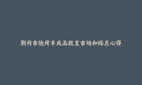荆州市烧烤半成品批发市场和踩点心得