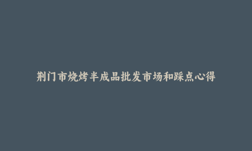 荆门市烧烤半成品批发市场和踩点心得