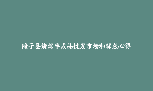 隆子县烧烤半成品批发市场和踩点心得