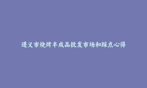 遵义市烧烤半成品批发市场和踩点心得