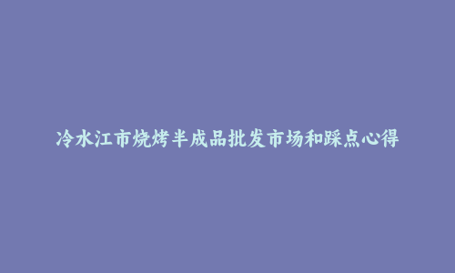 冷水江市烧烤半成品批发市场和踩点心得