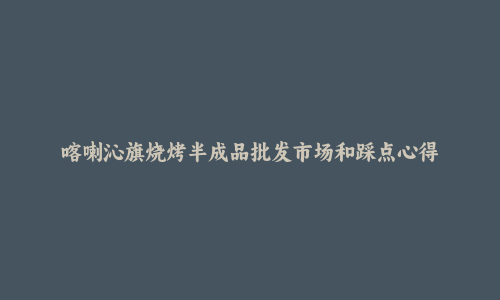 喀喇沁旗烧烤半成品批发市场和踩点心得
