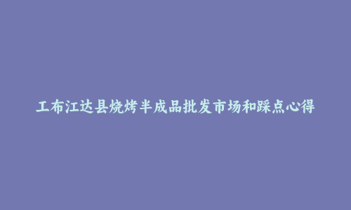 工布江达县烧烤半成品批发市场和踩点心得