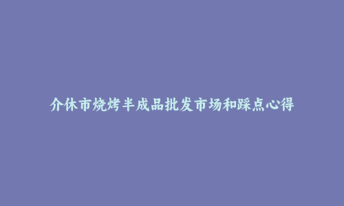 介休市烧烤半成品批发市场和踩点心得